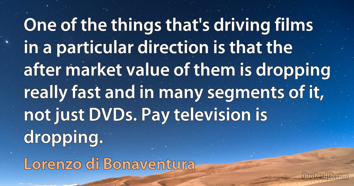 One of the things that's driving films in a particular direction is that the after market value of them is dropping really fast and in many segments of it, not just DVDs. Pay television is dropping. (Lorenzo di Bonaventura)