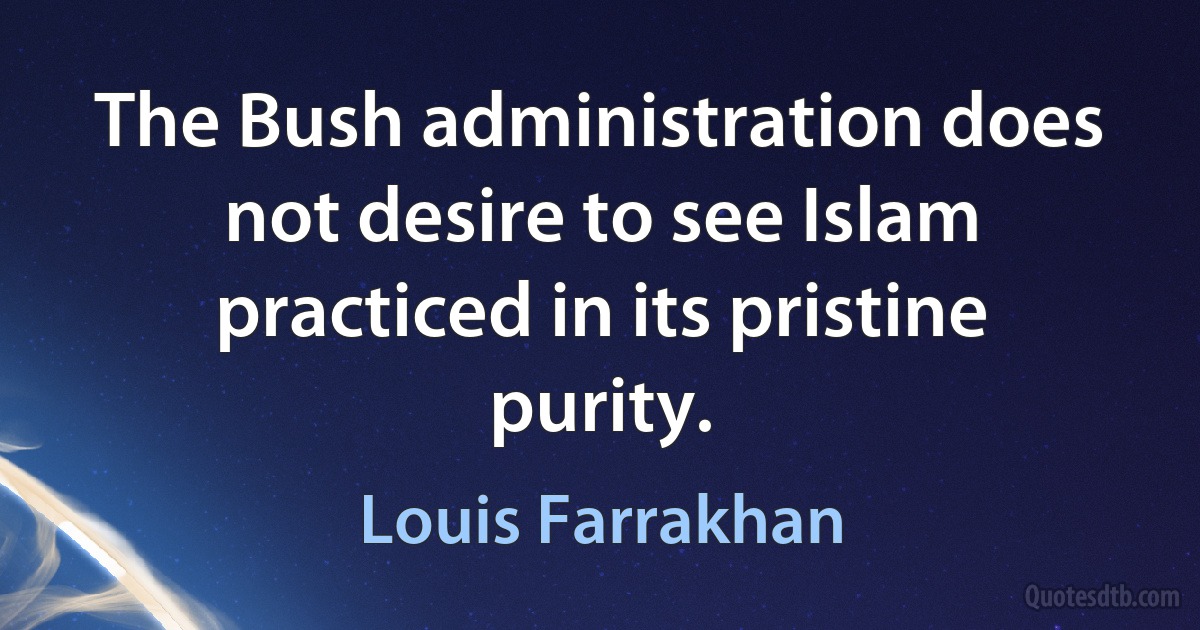 The Bush administration does not desire to see Islam practiced in its pristine purity. (Louis Farrakhan)