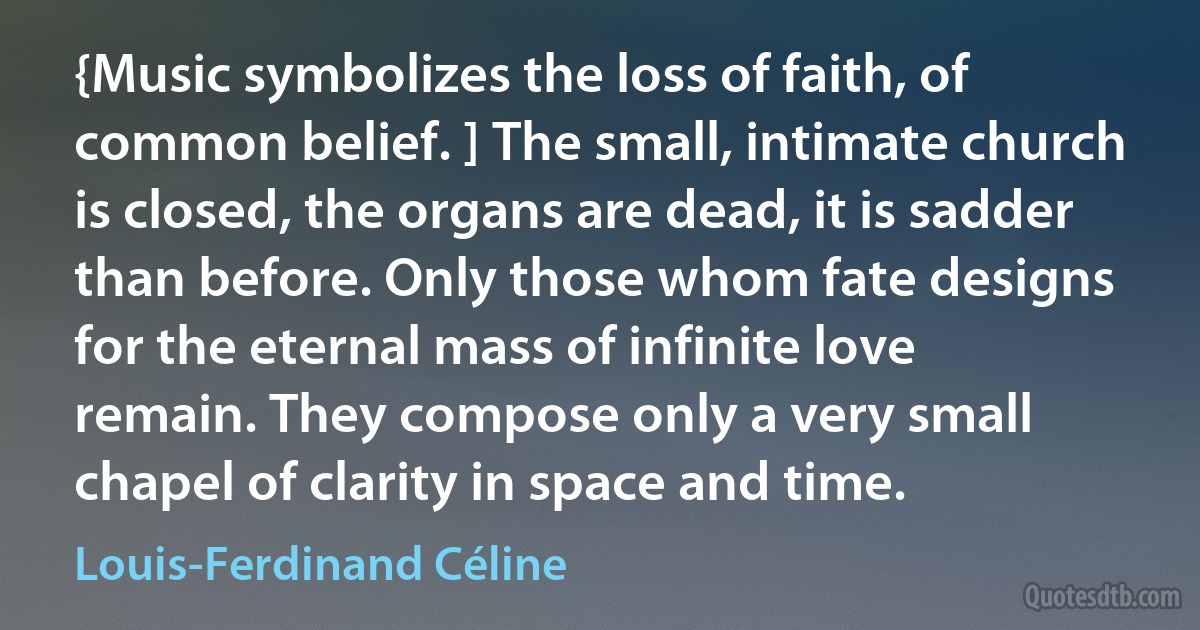 {Music symbolizes the loss of faith, of common belief. ] The small, intimate church is closed, the organs are dead, it is sadder than before. Only those whom fate designs for the eternal mass of infinite love remain. They compose only a very small chapel of clarity in space and time. (Louis-Ferdinand Céline)