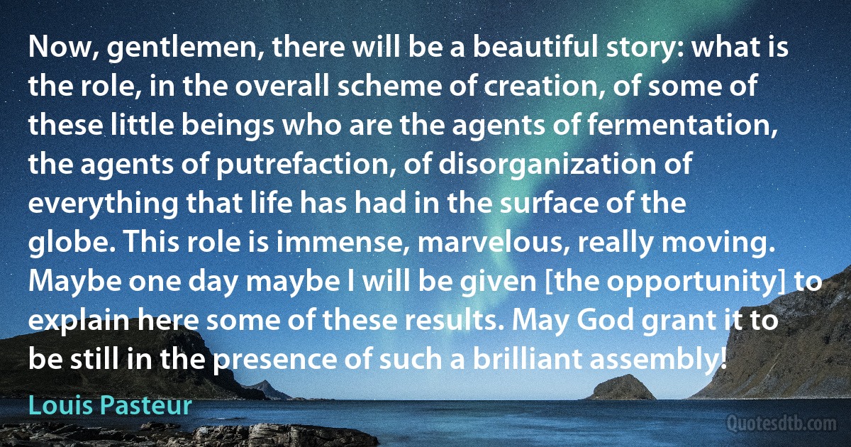 Now, gentlemen, there will be a beautiful story: what is the role, in the overall scheme of creation, of some of these little beings who are the agents of fermentation, the agents of putrefaction, of disorganization of everything that life has had in the surface of the globe. This role is immense, marvelous, really moving. Maybe one day maybe I will be given [the opportunity] to explain here some of these results. May God grant it to be still in the presence of such a brilliant assembly! (Louis Pasteur)