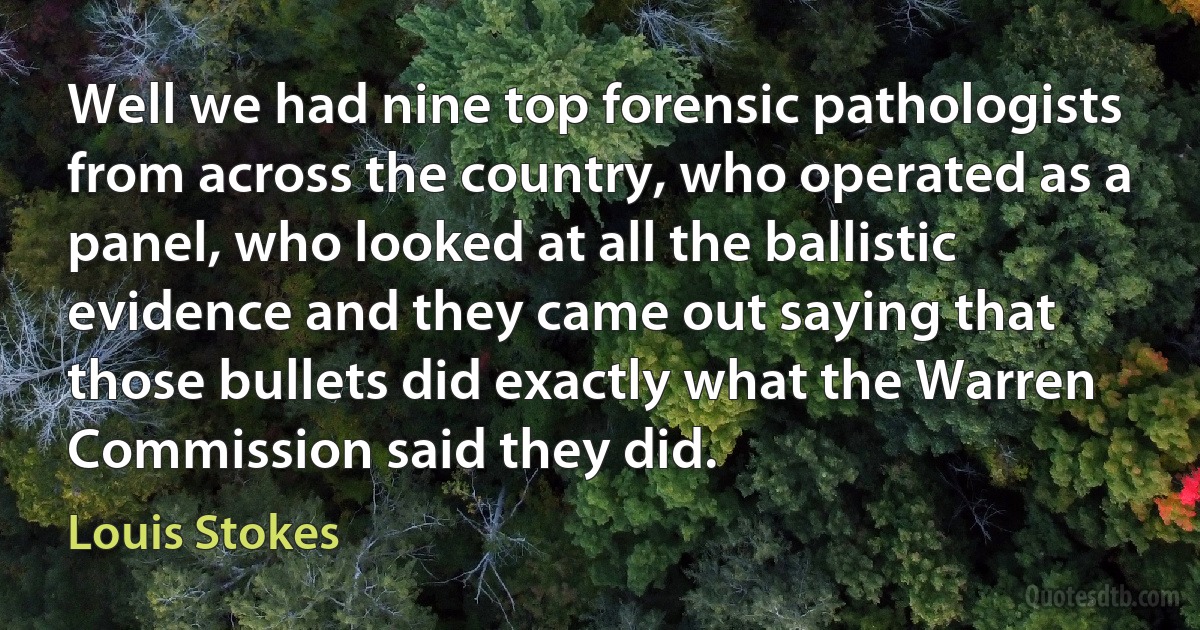 Well we had nine top forensic pathologists from across the country, who operated as a panel, who looked at all the ballistic evidence and they came out saying that those bullets did exactly what the Warren Commission said they did. (Louis Stokes)