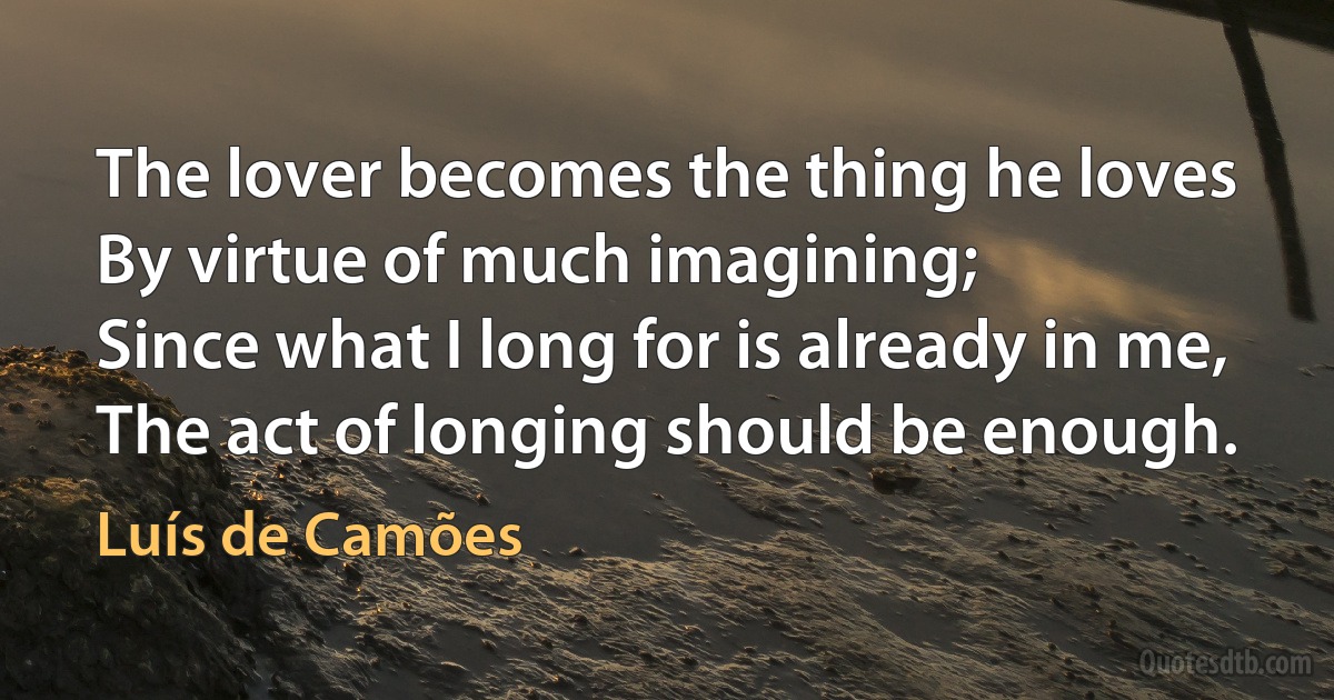 The lover becomes the thing he loves
By virtue of much imagining;
Since what I long for is already in me,
The act of longing should be enough. (Luís de Camões)