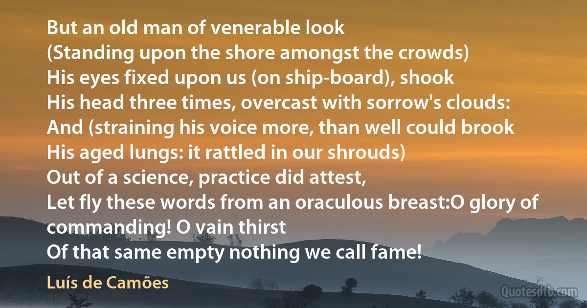 But an old man of venerable look
(Standing upon the shore amongst the crowds)
His eyes fixed upon us (on ship-board), shook
His head three times, overcast with sorrow's clouds:
And (straining his voice more, than well could brook
His aged lungs: it rattled in our shrouds)
Out of a science, practice did attest,
Let fly these words from an oraculous breast:O glory of commanding! O vain thirst
Of that same empty nothing we call fame! (Luís de Camões)