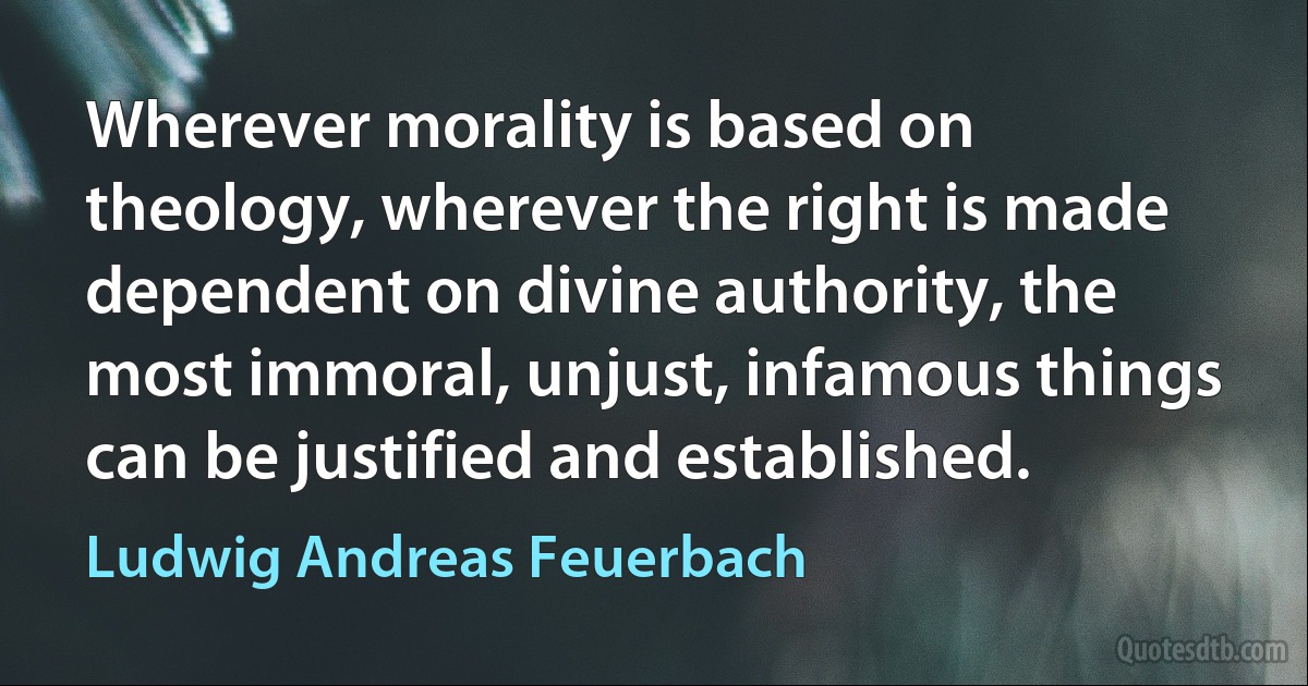 Wherever morality is based on theology, wherever the right is made dependent on divine authority, the most immoral, unjust, infamous things can be justified and established. (Ludwig Andreas Feuerbach)