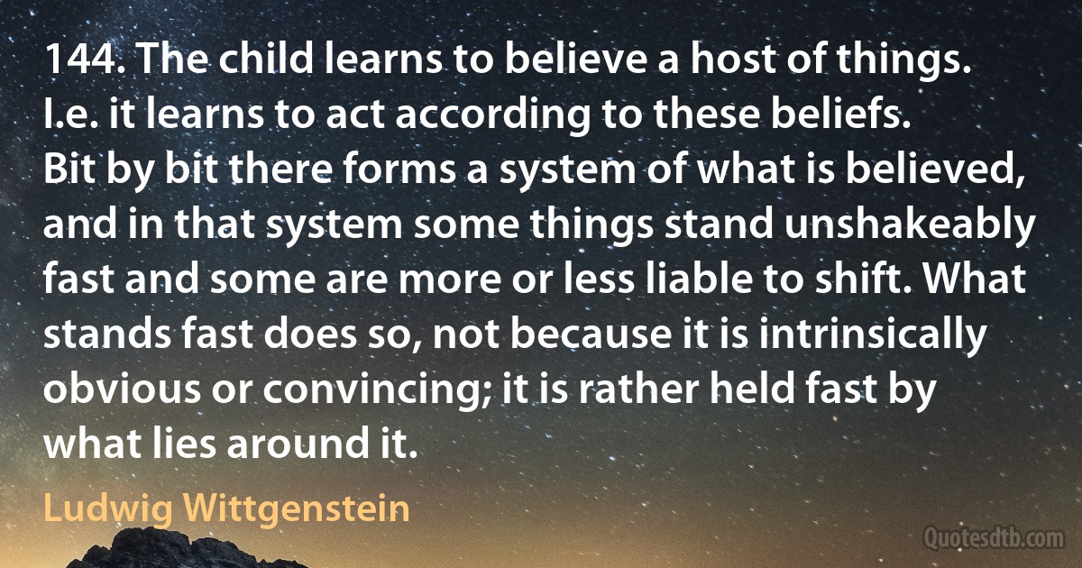 144. The child learns to believe a host of things. I.e. it learns to act according to these beliefs. Bit by bit there forms a system of what is believed, and in that system some things stand unshakeably fast and some are more or less liable to shift. What stands fast does so, not because it is intrinsically obvious or convincing; it is rather held fast by what lies around it. (Ludwig Wittgenstein)