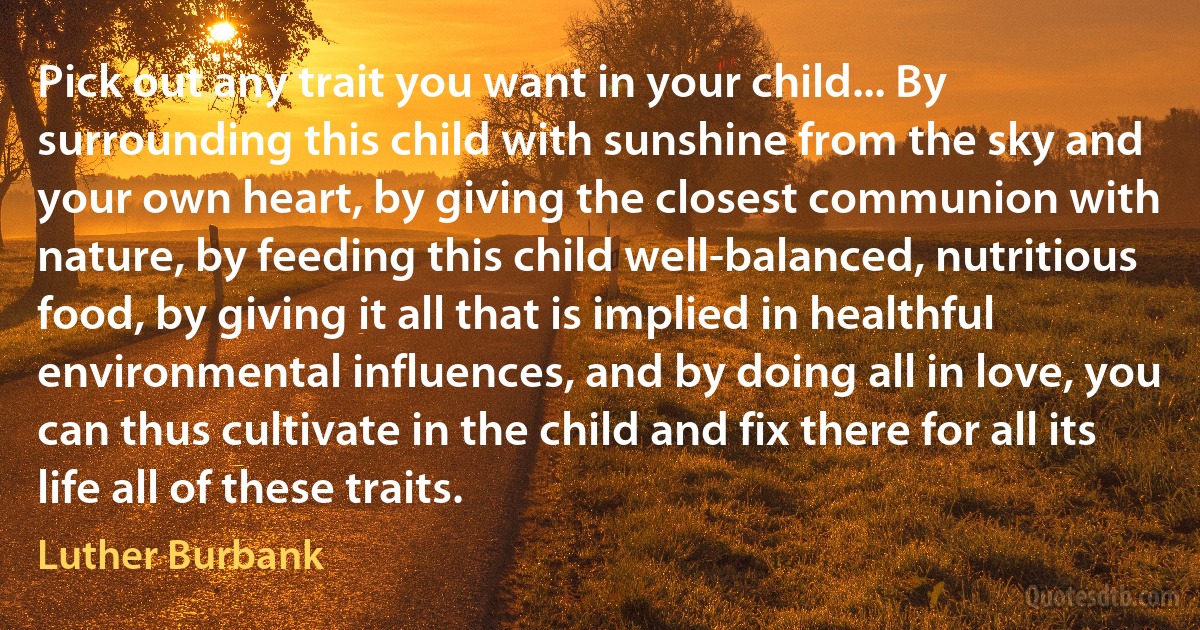 Pick out any trait you want in your child... By surrounding this child with sunshine from the sky and your own heart, by giving the closest communion with nature, by feeding this child well-balanced, nutritious food, by giving it all that is implied in healthful environmental influences, and by doing all in love, you can thus cultivate in the child and fix there for all its life all of these traits. (Luther Burbank)