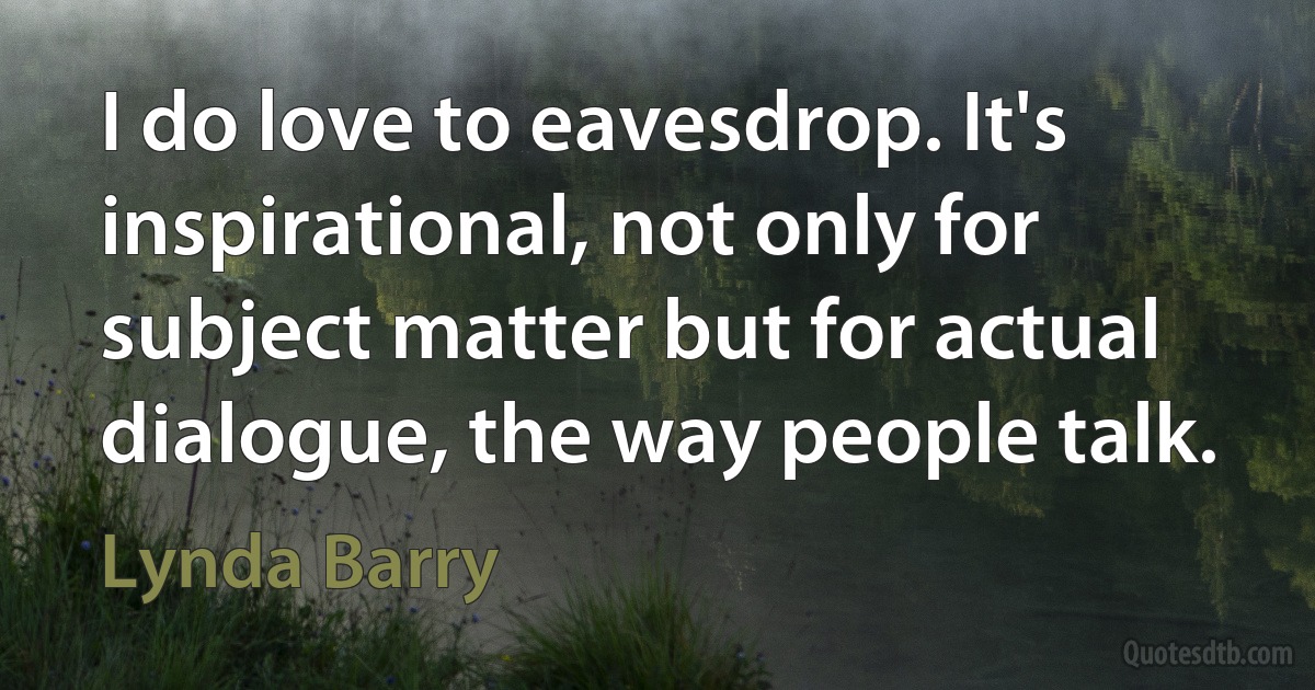 I do love to eavesdrop. It's inspirational, not only for subject matter but for actual dialogue, the way people talk. (Lynda Barry)