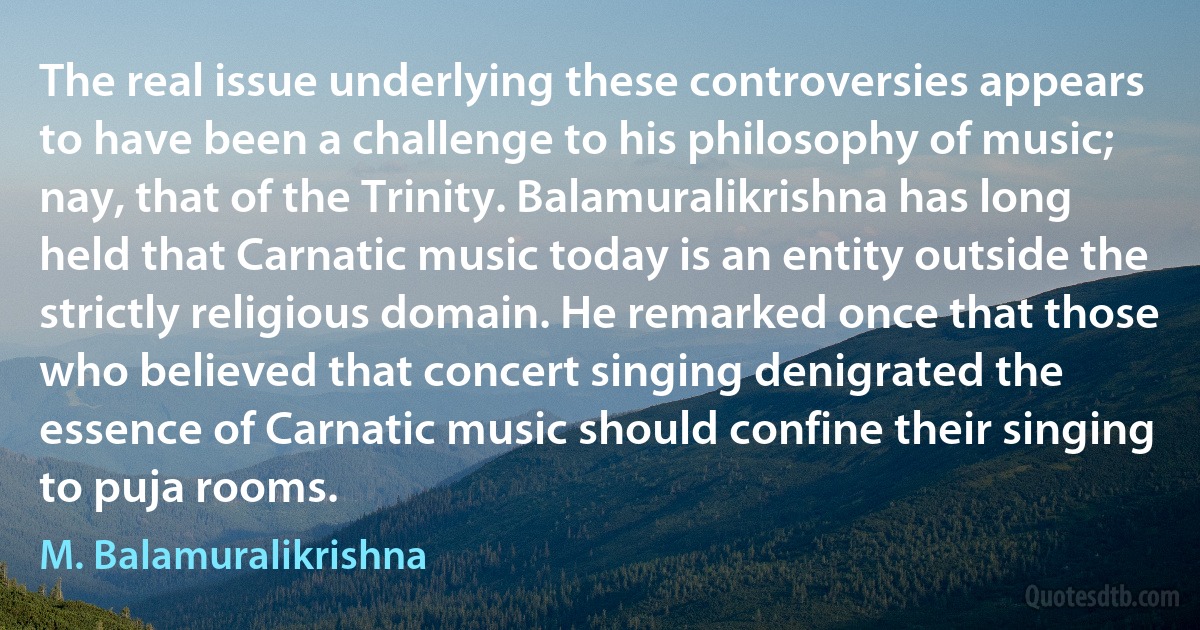 The real issue underlying these controversies appears to have been a challenge to his philosophy of music; nay, that of the Trinity. Balamuralikrishna has long held that Carnatic music today is an entity outside the strictly religious domain. He remarked once that those who believed that concert singing denigrated the essence of Carnatic music should confine their singing to puja rooms. (M. Balamuralikrishna)