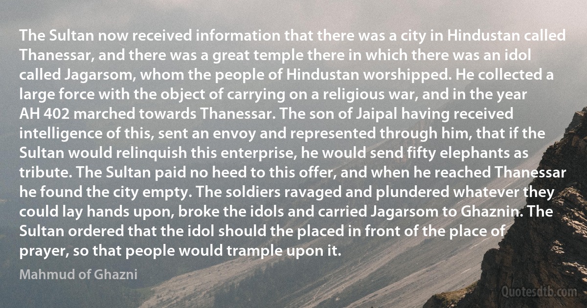 The Sultan now received information that there was a city in Hindustan called Thanessar, and there was a great temple there in which there was an idol called Jagarsom, whom the people of Hindustan worshipped. He collected a large force with the object of carrying on a religious war, and in the year AH 402 marched towards Thanessar. The son of Jaipal having received intelligence of this, sent an envoy and represented through him, that if the Sultan would relinquish this enterprise, he would send fifty elephants as tribute. The Sultan paid no heed to this offer, and when he reached Thanessar he found the city empty. The soldiers ravaged and plundered whatever they could lay hands upon, broke the idols and carried Jagarsom to Ghaznin. The Sultan ordered that the idol should the placed in front of the place of prayer, so that people would trample upon it. (Mahmud of Ghazni)