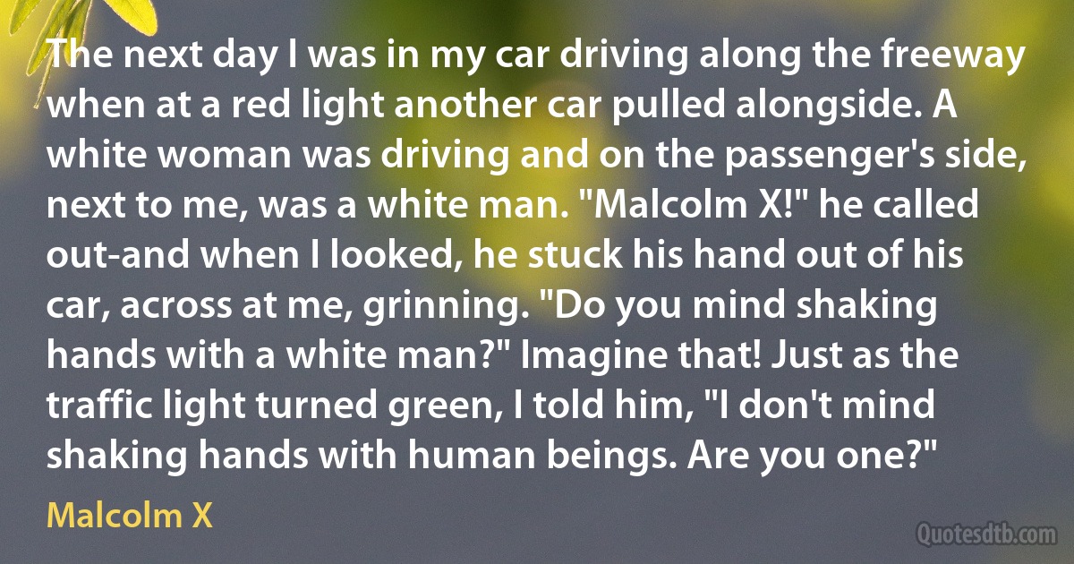 The next day I was in my car driving along the freeway when at a red light another car pulled alongside. A white woman was driving and on the passenger's side, next to me, was a white man. "Malcolm X!" he called out-and when I looked, he stuck his hand out of his car, across at me, grinning. "Do you mind shaking hands with a white man?" Imagine that! Just as the traffic light turned green, I told him, "I don't mind shaking hands with human beings. Are you one?" (Malcolm X)