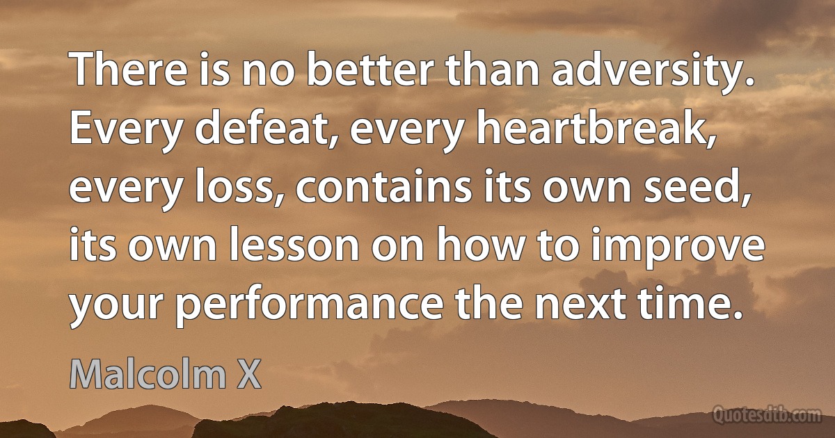 There is no better than adversity. Every defeat, every heartbreak, every loss, contains its own seed, its own lesson on how to improve your performance the next time. (Malcolm X)