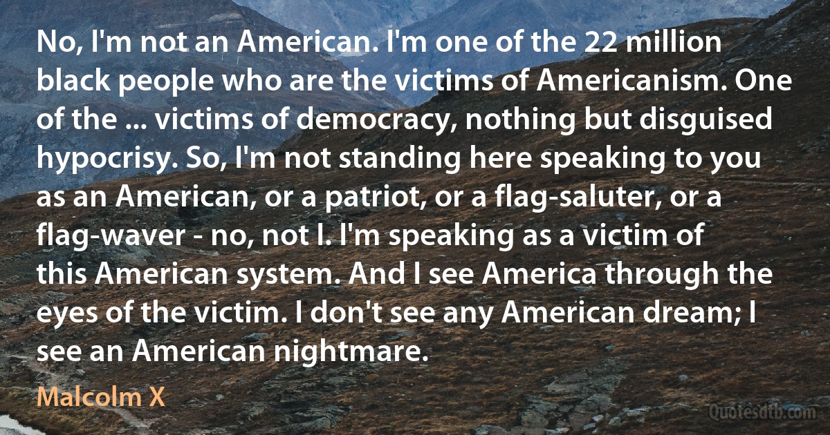 No, I'm not an American. I'm one of the 22 million black people who are the victims of Americanism. One of the ... victims of democracy, nothing but disguised hypocrisy. So, I'm not standing here speaking to you as an American, or a patriot, or a flag-saluter, or a flag-waver - no, not I. I'm speaking as a victim of this American system. And I see America through the eyes of the victim. I don't see any American dream; I see an American nightmare. (Malcolm X)