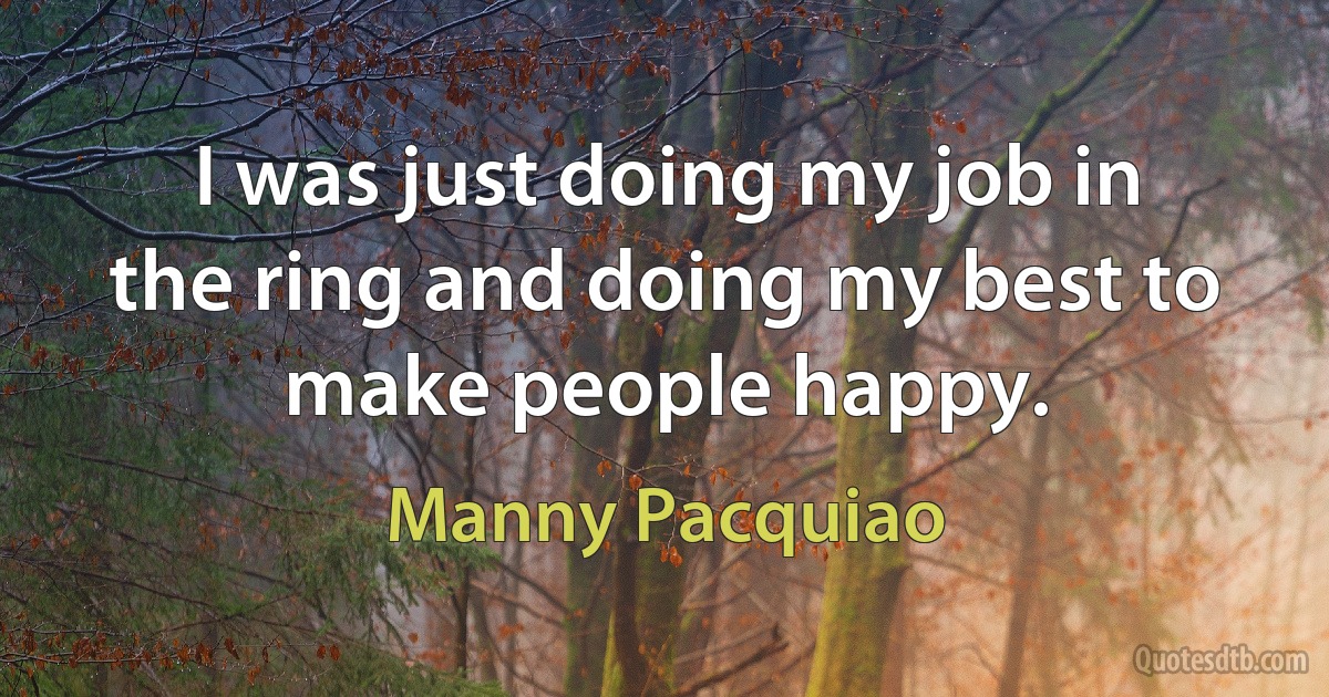 I was just doing my job in the ring and doing my best to make people happy. (Manny Pacquiao)