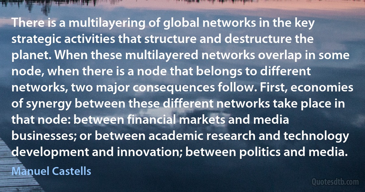 There is a multilayering of global networks in the key strategic activities that structure and destructure the planet. When these multilayered networks overlap in some node, when there is a node that belongs to different networks, two major consequences follow. First, economies of synergy between these different networks take place in that node: between financial markets and media businesses; or between academic research and technology development and innovation; between politics and media. (Manuel Castells)