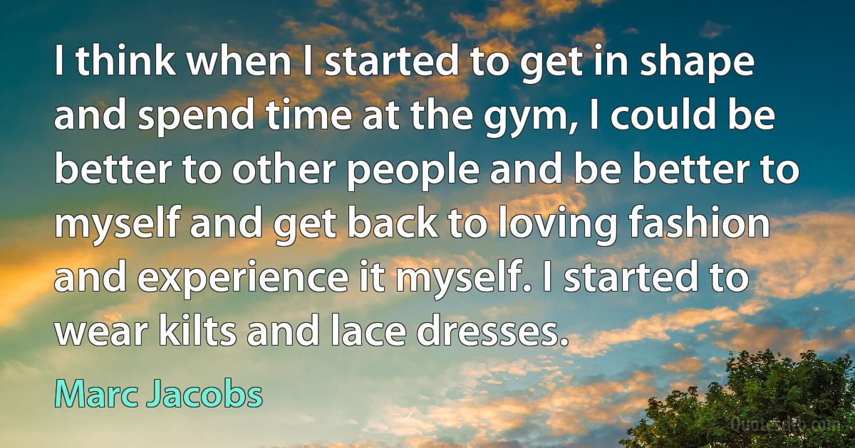 I think when I started to get in shape and spend time at the gym, I could be better to other people and be better to myself and get back to loving fashion and experience it myself. I started to wear kilts and lace dresses. (Marc Jacobs)