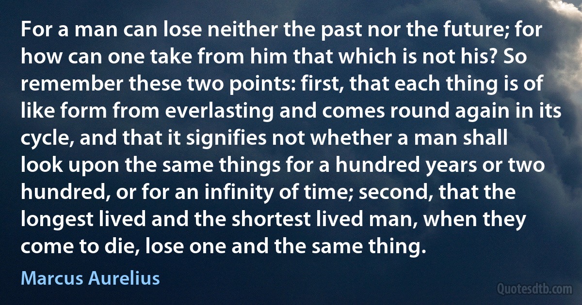 For a man can lose neither the past nor the future; for how can one take from him that which is not his? So remember these two points: first, that each thing is of like form from everlasting and comes round again in its cycle, and that it signifies not whether a man shall look upon the same things for a hundred years or two hundred, or for an infinity of time; second, that the longest lived and the shortest lived man, when they come to die, lose one and the same thing. (Marcus Aurelius)