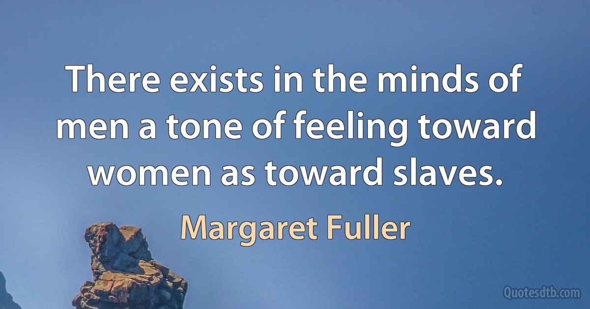 There exists in the minds of men a tone of feeling toward women as toward slaves. (Margaret Fuller)