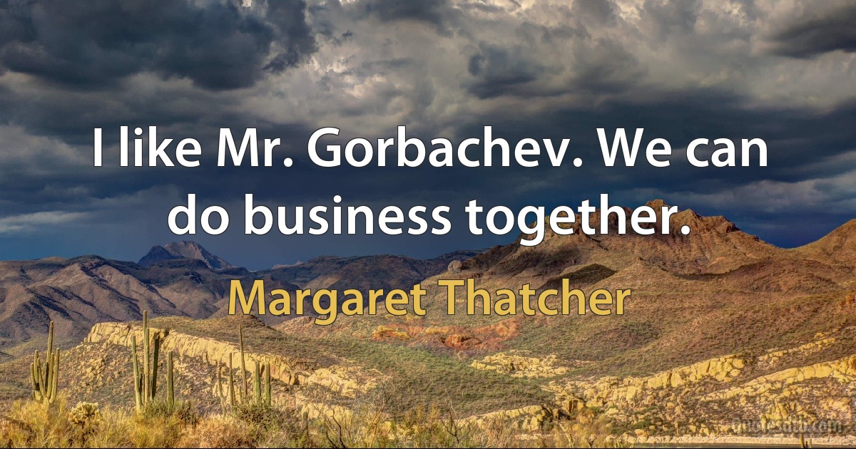 I like Mr. Gorbachev. We can do business together. (Margaret Thatcher)