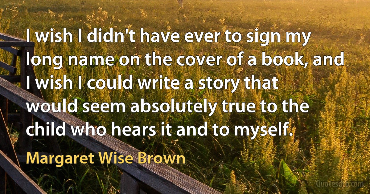 I wish I didn't have ever to sign my long name on the cover of a book, and I wish I could write a story that would seem absolutely true to the child who hears it and to myself. (Margaret Wise Brown)