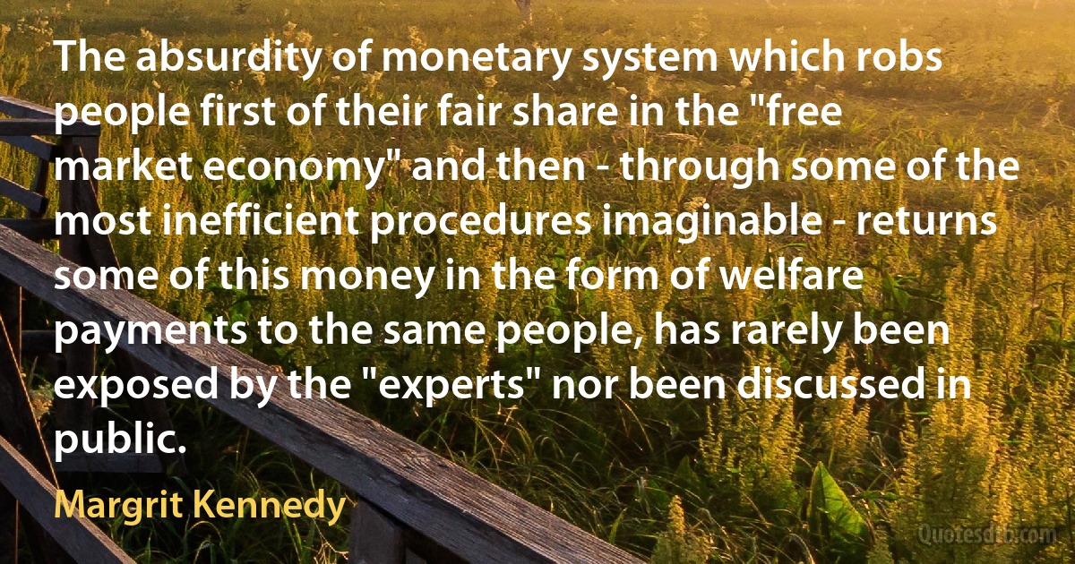 The absurdity of monetary system which robs people first of their fair share in the "free market economy" and then - through some of the most inefficient procedures imaginable - returns some of this money in the form of welfare payments to the same people, has rarely been exposed by the "experts" nor been discussed in public. (Margrit Kennedy)