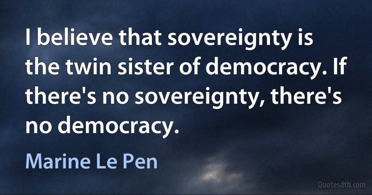 I believe that sovereignty is the twin sister of democracy. If there's no sovereignty, there's no democracy. (Marine Le Pen)