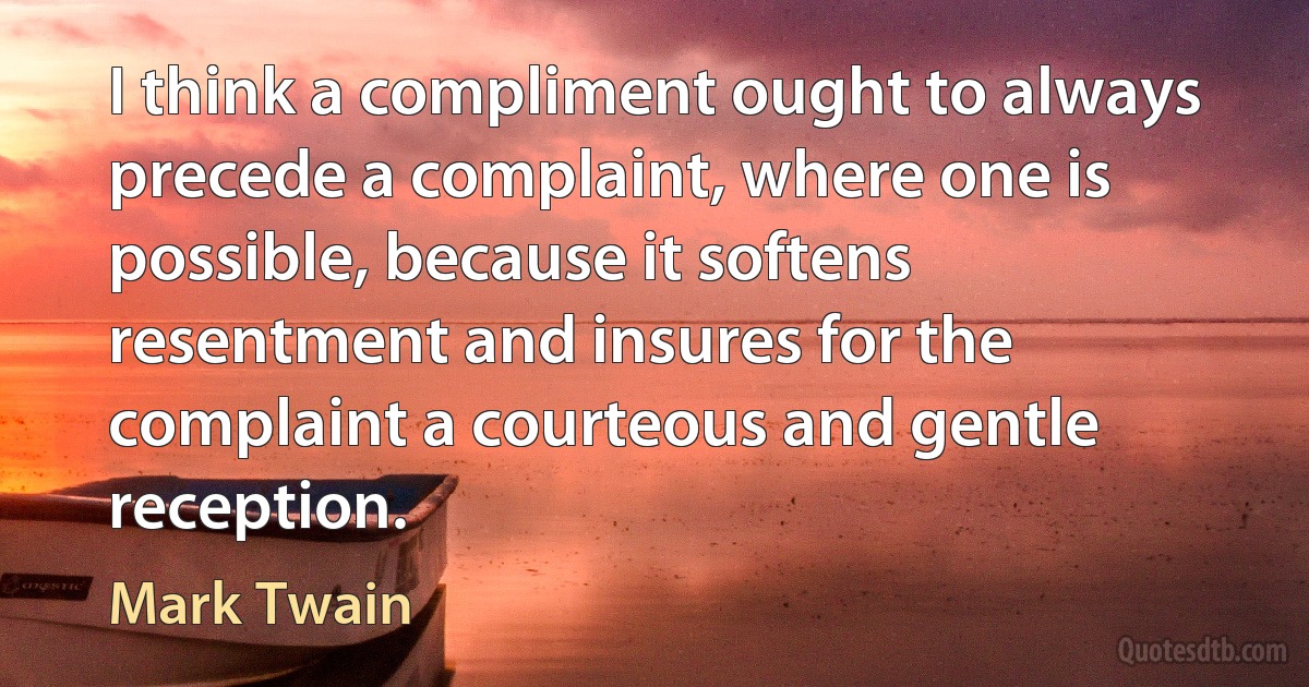 I think a compliment ought to always precede a complaint, where one is possible, because it softens resentment and insures for the complaint a courteous and gentle reception. (Mark Twain)