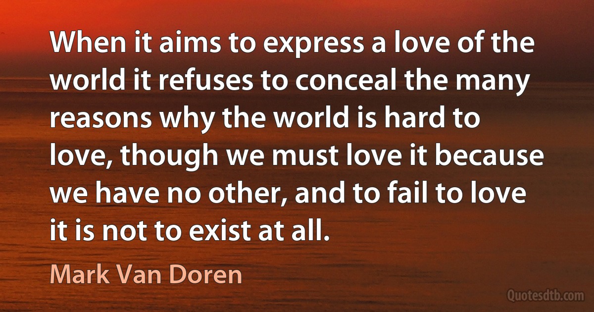 When it aims to express a love of the world it refuses to conceal the many reasons why the world is hard to love, though we must love it because we have no other, and to fail to love it is not to exist at all. (Mark Van Doren)