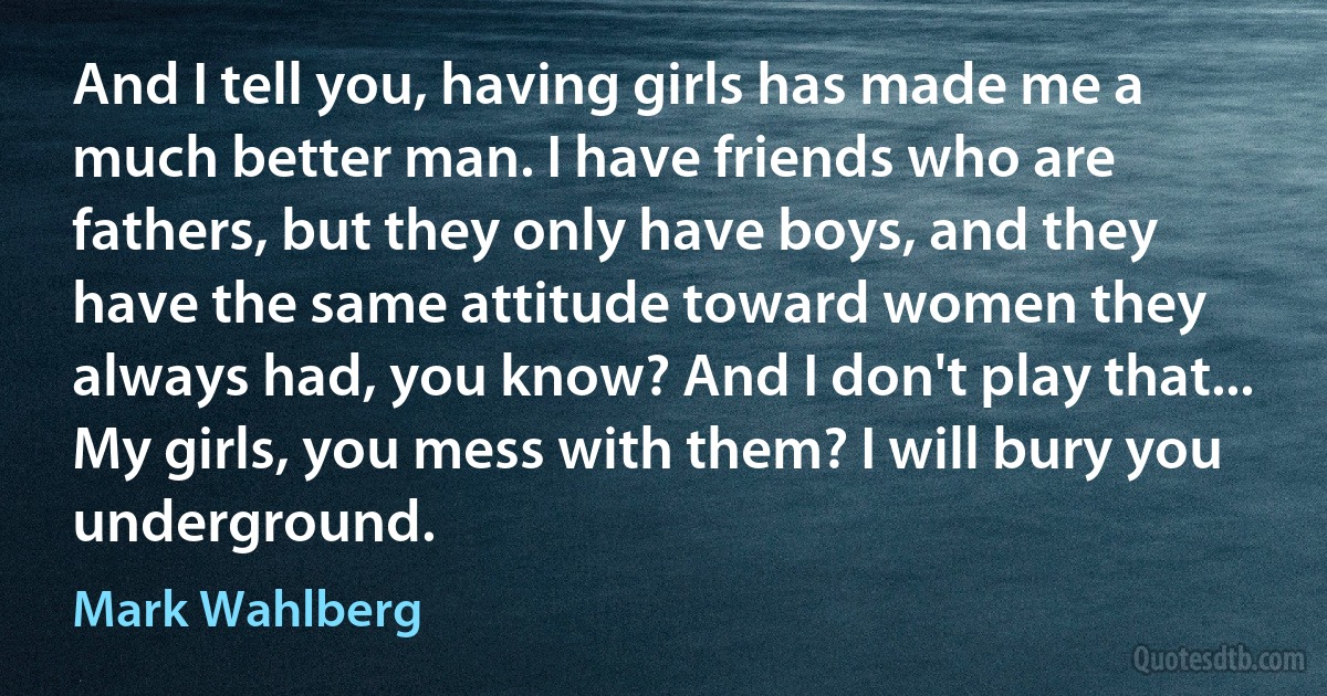 And I tell you, having girls has made me a much better man. I have friends who are fathers, but they only have boys, and they have the same attitude toward women they always had, you know? And I don't play that... My girls, you mess with them? I will bury you underground. (Mark Wahlberg)