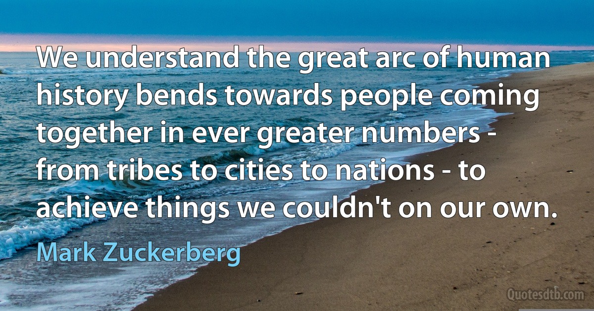 We understand the great arc of human history bends towards people coming together in ever greater numbers - from tribes to cities to nations - to achieve things we couldn't on our own. (Mark Zuckerberg)