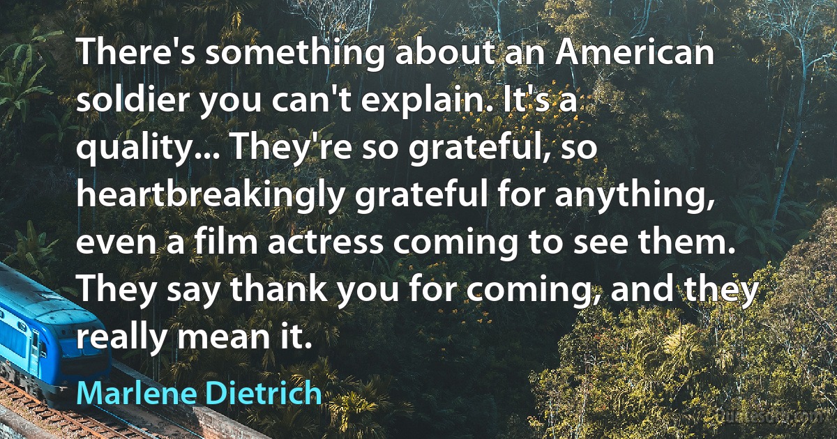 There's something about an American soldier you can't explain. It's a quality... They're so grateful, so heartbreakingly grateful for anything, even a film actress coming to see them. They say thank you for coming, and they really mean it. (Marlene Dietrich)