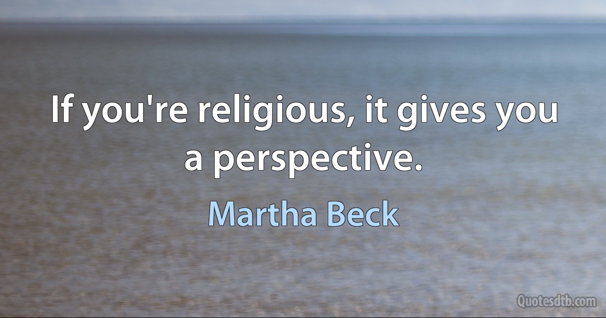 If you're religious, it gives you a perspective. (Martha Beck)