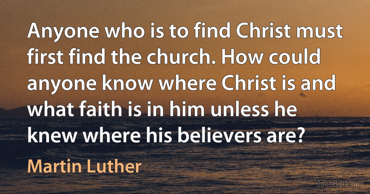 Anyone who is to find Christ must first find the church. How could anyone know where Christ is and what faith is in him unless he knew where his believers are? (Martin Luther)