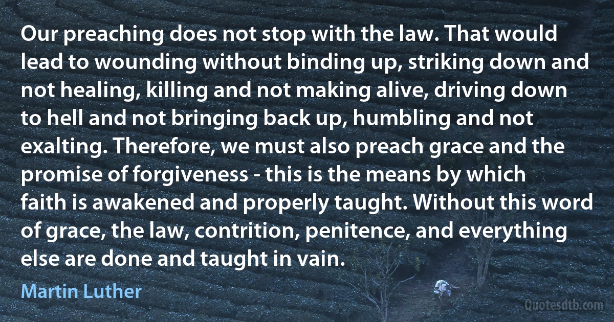 Our preaching does not stop with the law. That would lead to wounding without binding up, striking down and not healing, killing and not making alive, driving down to hell and not bringing back up, humbling and not exalting. Therefore, we must also preach grace and the promise of forgiveness - this is the means by which faith is awakened and properly taught. Without this word of grace, the law, contrition, penitence, and everything else are done and taught in vain. (Martin Luther)