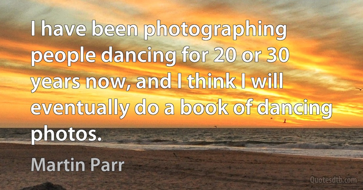 I have been photographing people dancing for 20 or 30 years now, and I think I will eventually do a book of dancing photos. (Martin Parr)