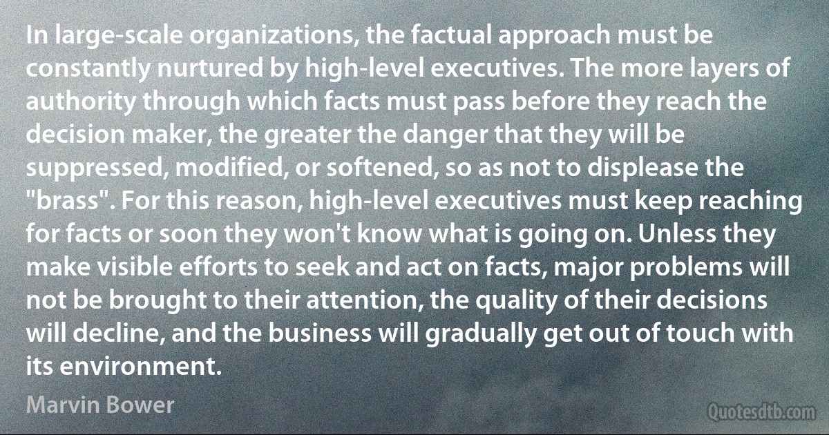 In large-scale organizations, the factual approach must be constantly nurtured by high-level executives. The more layers of authority through which facts must pass before they reach the decision maker, the greater the danger that they will be suppressed, modified, or softened, so as not to displease the "brass". For this reason, high-level executives must keep reaching for facts or soon they won't know what is going on. Unless they make visible efforts to seek and act on facts, major problems will not be brought to their attention, the quality of their decisions will decline, and the business will gradually get out of touch with its environment. (Marvin Bower)