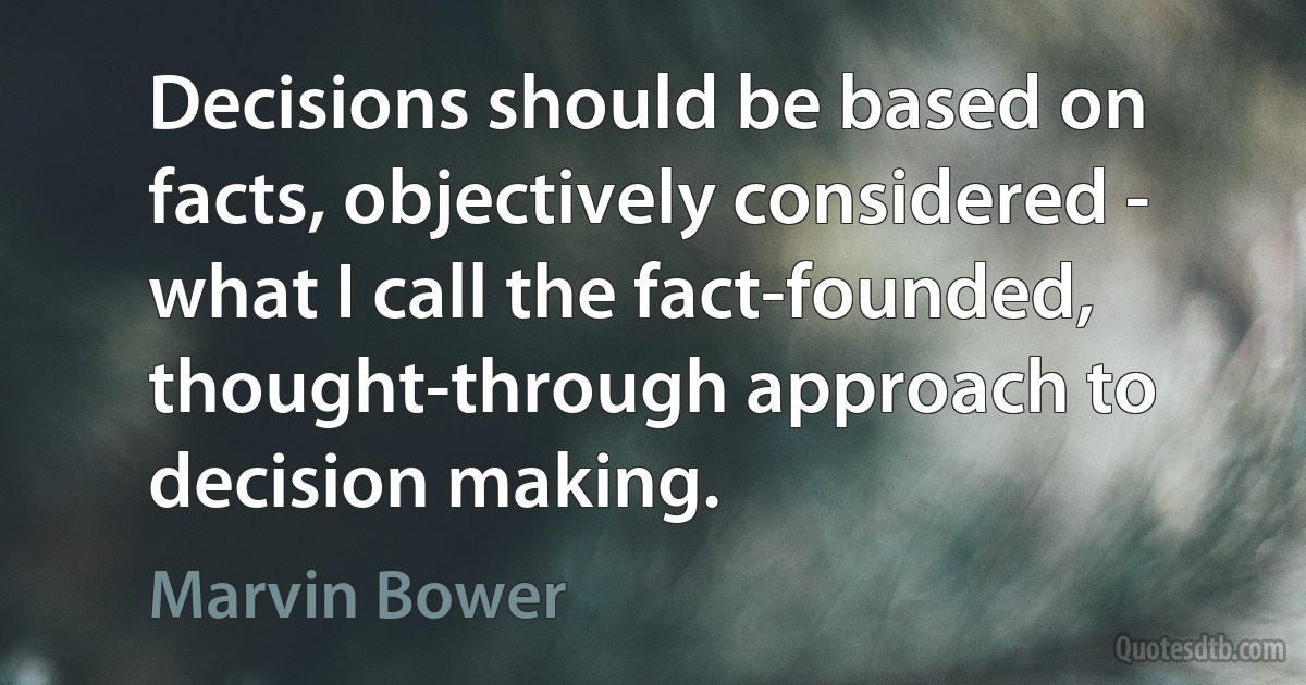 Decisions should be based on facts, objectively considered - what I call the fact-founded, thought-through approach to decision making. (Marvin Bower)