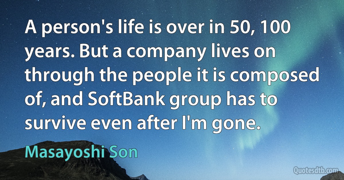 A person's life is over in 50, 100 years. But a company lives on through the people it is composed of, and SoftBank group has to survive even after I'm gone. (Masayoshi Son)