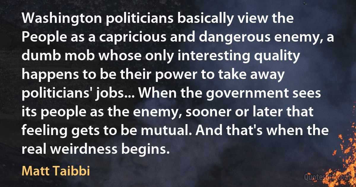 Washington politicians basically view the People as a capricious and dangerous enemy, a dumb mob whose only interesting quality happens to be their power to take away politicians' jobs... When the government sees its people as the enemy, sooner or later that feeling gets to be mutual. And that's when the real weirdness begins. (Matt Taibbi)