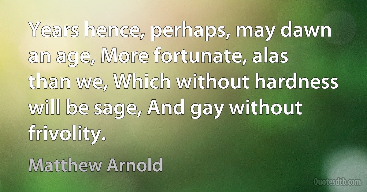 Years hence, perhaps, may dawn an age, More fortunate, alas than we, Which without hardness will be sage, And gay without frivolity. (Matthew Arnold)