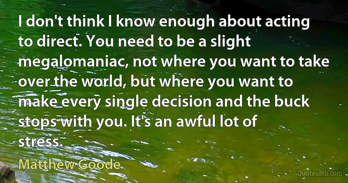 I don't think I know enough about acting to direct. You need to be a slight megalomaniac, not where you want to take over the world, but where you want to make every single decision and the buck stops with you. It's an awful lot of stress. (Matthew Goode)