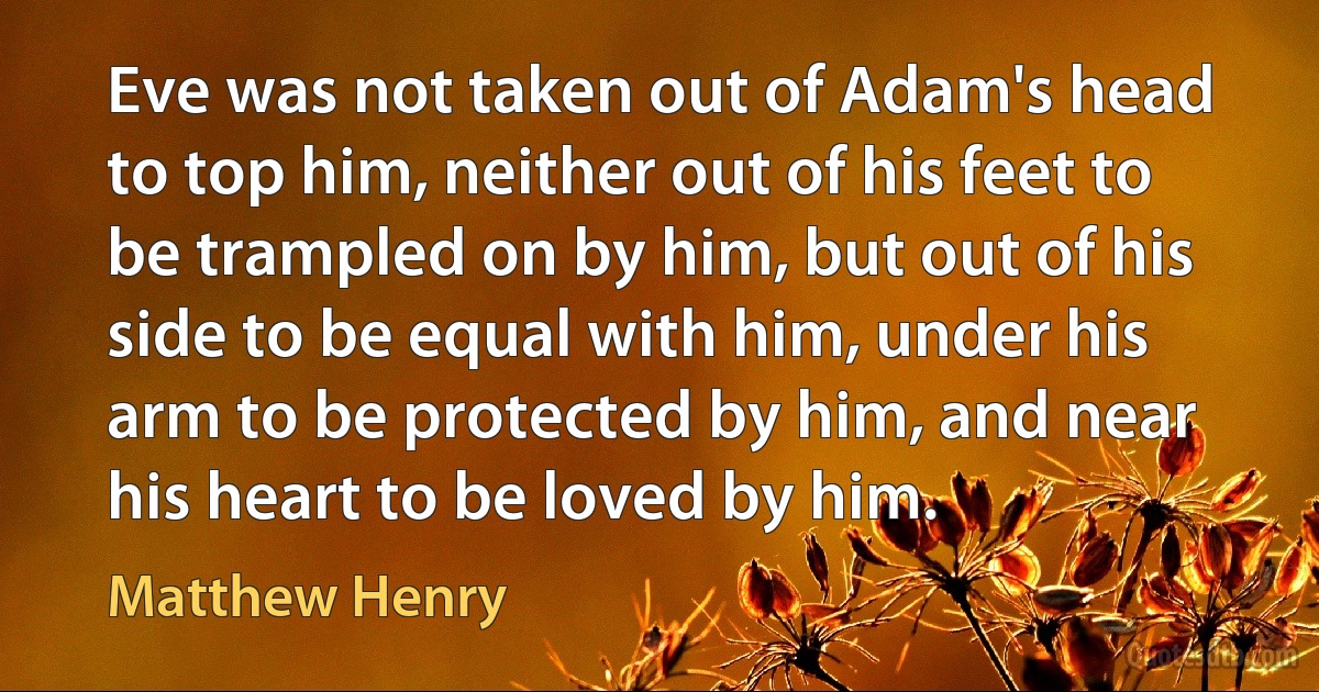 Eve was not taken out of Adam's head to top him, neither out of his feet to be trampled on by him, but out of his side to be equal with him, under his arm to be protected by him, and near his heart to be loved by him. (Matthew Henry)