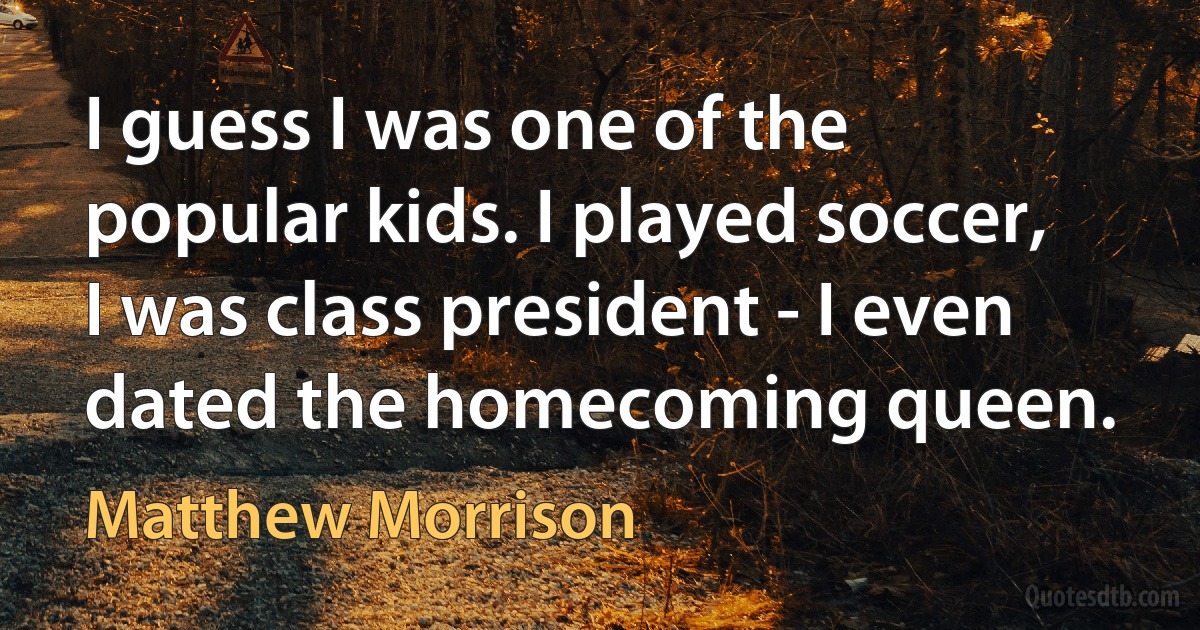 I guess I was one of the popular kids. I played soccer, I was class president - I even dated the homecoming queen. (Matthew Morrison)