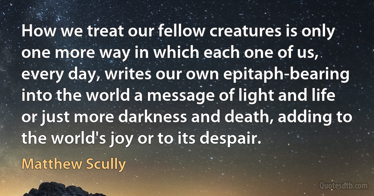 How we treat our fellow creatures is only one more way in which each one of us, every day, writes our own epitaph-bearing into the world a message of light and life or just more darkness and death, adding to the world's joy or to its despair. (Matthew Scully)