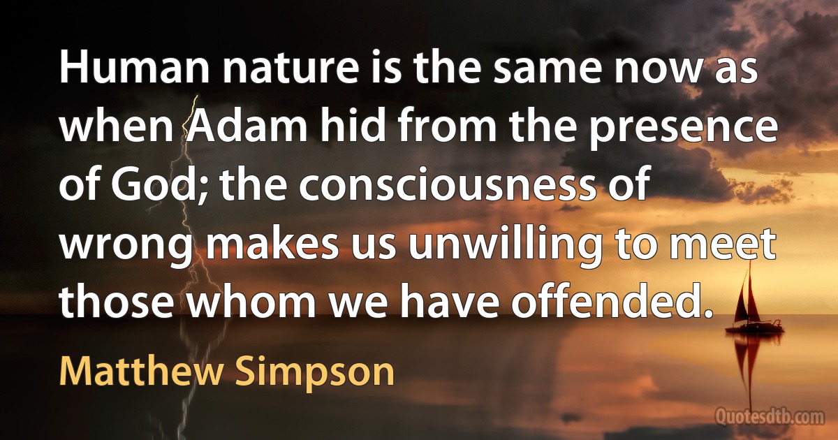 Human nature is the same now as when Adam hid from the presence of God; the consciousness of wrong makes us unwilling to meet those whom we have offended. (Matthew Simpson)