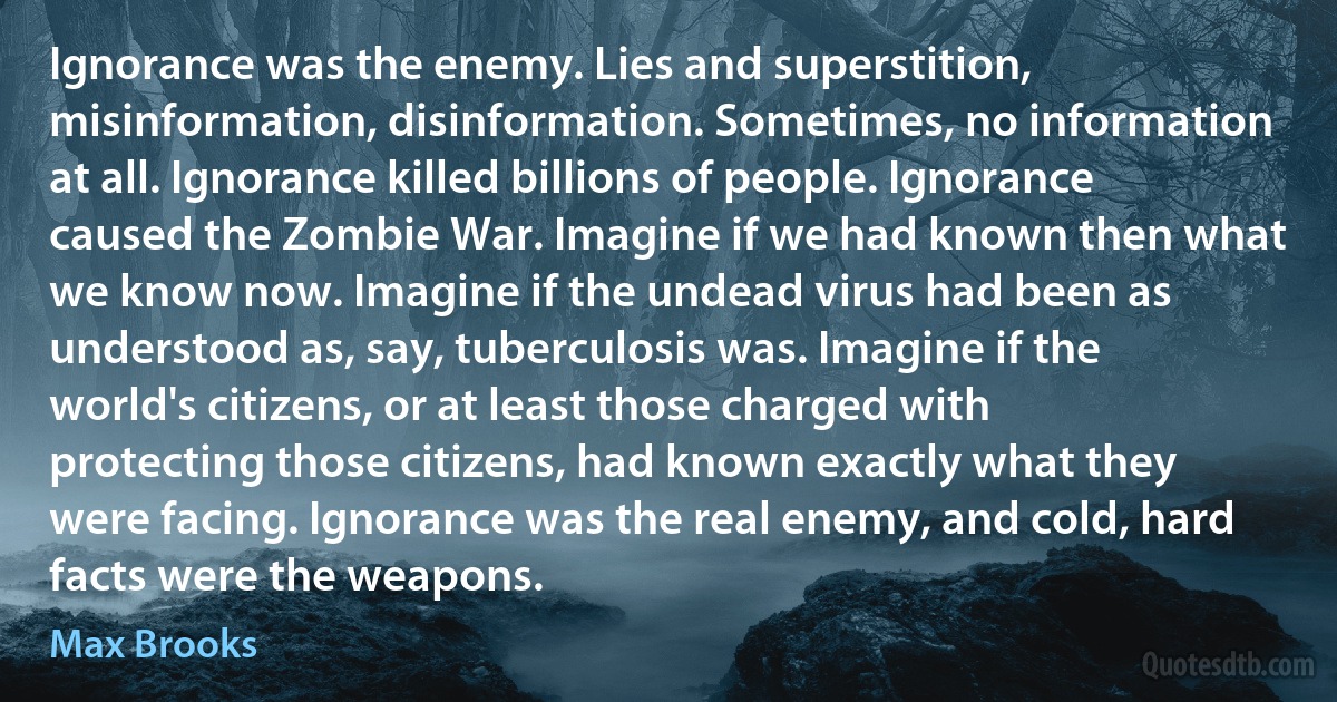 Ignorance was the enemy. Lies and superstition, misinformation, disinformation. Sometimes, no information at all. Ignorance killed billions of people. Ignorance caused the Zombie War. Imagine if we had known then what we know now. Imagine if the undead virus had been as understood as, say, tuberculosis was. Imagine if the world's citizens, or at least those charged with protecting those citizens, had known exactly what they were facing. Ignorance was the real enemy, and cold, hard facts were the weapons. (Max Brooks)