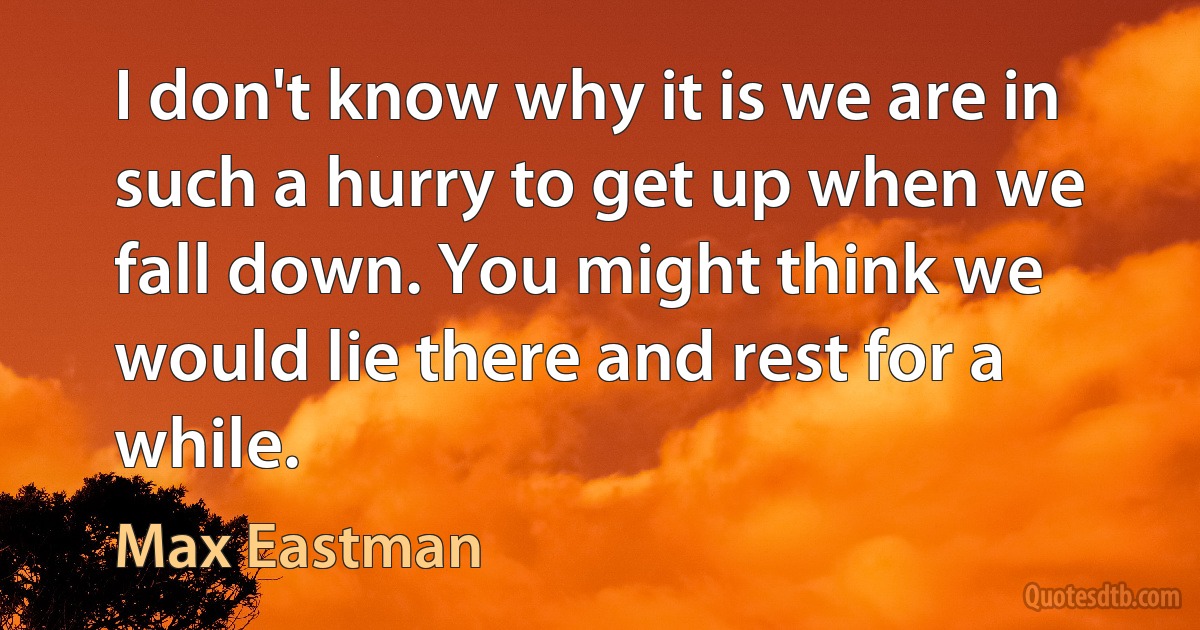 I don't know why it is we are in such a hurry to get up when we fall down. You might think we would lie there and rest for a while. (Max Eastman)