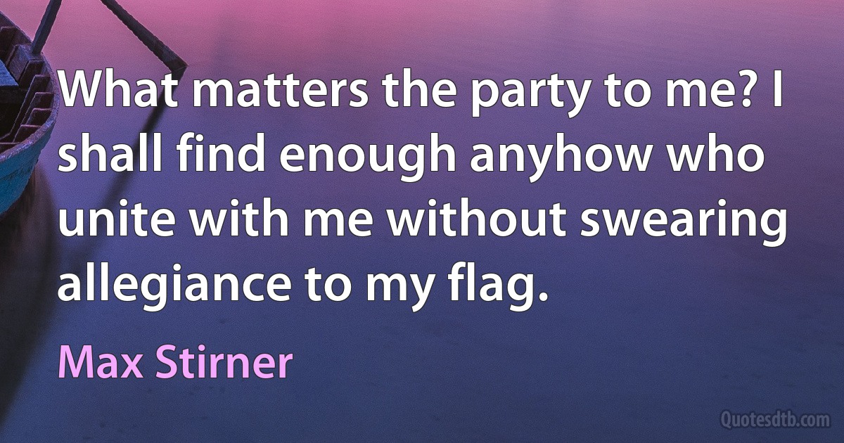 What matters the party to me? I shall find enough anyhow who unite with me without swearing allegiance to my flag. (Max Stirner)