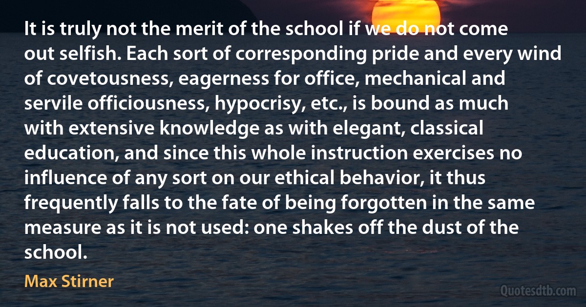 It is truly not the merit of the school if we do not come out selfish. Each sort of corresponding pride and every wind of covetousness, eagerness for office, mechanical and servile officiousness, hypocrisy, etc., is bound as much with extensive knowledge as with elegant, classical education, and since this whole instruction exercises no influence of any sort on our ethical behavior, it thus frequently falls to the fate of being forgotten in the same measure as it is not used: one shakes off the dust of the school. (Max Stirner)