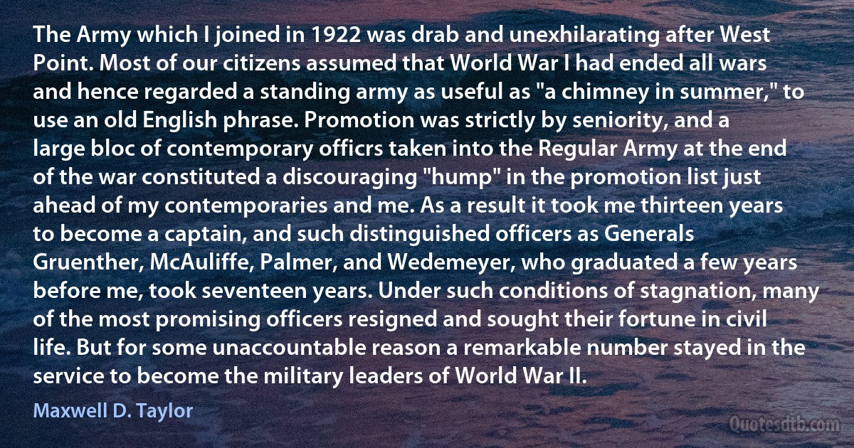 The Army which I joined in 1922 was drab and unexhilarating after West Point. Most of our citizens assumed that World War I had ended all wars and hence regarded a standing army as useful as "a chimney in summer," to use an old English phrase. Promotion was strictly by seniority, and a large bloc of contemporary officrs taken into the Regular Army at the end of the war constituted a discouraging "hump" in the promotion list just ahead of my contemporaries and me. As a result it took me thirteen years to become a captain, and such distinguished officers as Generals Gruenther, McAuliffe, Palmer, and Wedemeyer, who graduated a few years before me, took seventeen years. Under such conditions of stagnation, many of the most promising officers resigned and sought their fortune in civil life. But for some unaccountable reason a remarkable number stayed in the service to become the military leaders of World War II. (Maxwell D. Taylor)