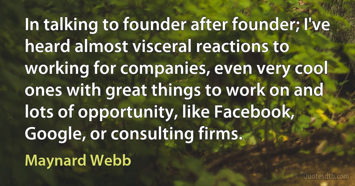 In talking to founder after founder; I've heard almost visceral reactions to working for companies, even very cool ones with great things to work on and lots of opportunity, like Facebook, Google, or consulting firms. (Maynard Webb)